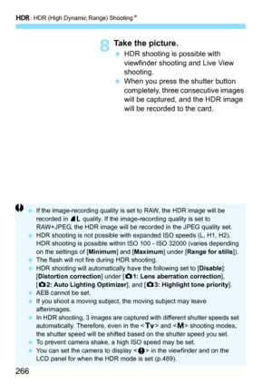 Page 268
w: HDR (High Dynamic Range) Shooting N
266
8Take the picture.
 HDR shooting is possible with 
viewfinder shooting and Live View 
shooting.
  When you press the shutter button 
completely, three consecutive images 
will be captured, and the HDR image 
will be recorded to the card.
  If the image-recording quality is set to RAW, the HDR image will be 
recorded in  73 quality. If the image-recording quality is set to 
RAW+JPEG, the HDR image will be recorded in the JPEG quality set.
  HDR shooting is not...