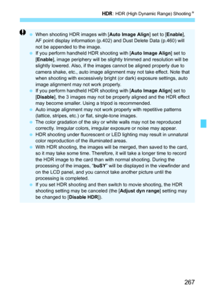 Page 269
267
w: HDR (High Dynamic Range) Shooting N
 When shooting HDR images with [ Auto Image Align] set to [Enable], 
AF point display information (p.402) and Dust Delete Data (p.460) will 
not be appended to the image.
  If you perform handheld HDR shooting with [ Auto Image Align] set to 
[ Enable ], image periphery will be slightly trimmed and resolution will be 
slightly lowered. Also, if the images cannot be aligned properly due to 
camera shake, etc., auto image alignment may not take effect. Note that...