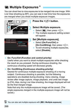 Page 270
268
You can shoot two to nine exposures to be merged into one image. With 
Live View shooting (p.297), you can see in real time how the exposures 
are merged when you shoot multiple-exposure images.
1Press the  button.
2Select Multiple exposure.
  Select [ P], then press < 0>.
X The multiple exposure setting screen 
will appear.
3Set [Multiple exposure].
  Select [ On:Func/Ctrl ] or 
[ On:ContShtng ], then press .
  To exit shooting multiple exposures, 
select [ Disable ].
  On: Func/Ctrl (Function and...