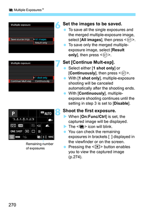 Page 272
P Multiple Exposures N
270
6Set the images to be saved.
 To save all the single exposures and 
the merged multiple-exposure image, 
select [ All images ], then press < 0>.
  To save only the merged multiple-
exposure image, select [ Result 
only ], then press < 0>.
7Set [Continue Mult-exp].
  Select either [ 1 shot only] or 
[ Continuously ], then press .
  With [ 1 shot only ], multiple-exposure 
shooting will be canceled 
automatically after the shooting ends.
  With [ Continuously ], multiple-...