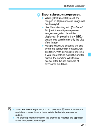 Page 273
271
P Multiple Exposures N
9Shoot subsequent exposures.
XWhen [ On:Func/Ctrl ] is set, the 
merged multiple-exposure image will 
be displayed.
  Live View shooting with [ On:Func/
Ctrl ] set, the multiple-exposure 
images merged so far will be 
displayed. By pressing the < B> 
button, you can display only the Live 
View image.
  Multiple-exposure shooting will end 
when the set number of exposures 
are taken. With continuous shooting, 
if you keep holding down the shutter 
button, the shooting will stop...