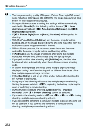 Page 274
P Multiple Exposures N
272
 The image-recording quality, ISO speed, Picture Style, high ISO speed 
noise reduction, color spac e, etc. set for the first single exposure will also 
be set for the subsequent exposures.
  During multiple-exposure shooting, t he settings will be automatically 
switched to [ Disable] for the following: all the items of [ z1: Lens 
aberration correction ], [z 2: Auto Lighting Optimizer ], and [z3: 
Highlight tone priority ].
  If [z 3: Picture Style ] is set to [Auto],...