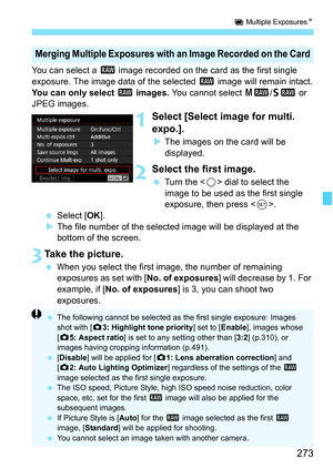 Page 275
273
P Multiple Exposures N
You can select a 1 image recorded on the card as the first single 
exposure. The image data of the selected  1 image will remain intact.
You can only select  1 images.  You cannot select  41/61  or 
JPEG images.
1Select [Select image for multi. 
expo.].
X The images on the card will be 
displayed.
2Select the first image.
  Turn the < 5> dial to select the 
image to be used as the first single 
exposure, then press < 0>.
  Select [ OK].
X The file number of the selected image...
