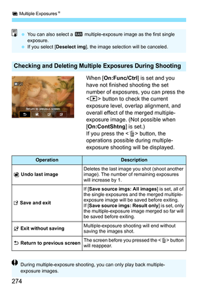 Page 276
P Multiple Exposures N
274
When [On:Func/Ctrl ] is set and you 
have not finished shooting the set 
number of exposures,  you can press the 
< x > button to check the current 
exposure level, overlap alignment, and 
overall effect of the merged multiple- 
exposure image. (Not possible when 
[ On:ContShtng ] is set.)
If you press the < L> button, the 
operations possible during multiple-
exposure shooting will be displayed.
Checking and Deleting Multiple Exposures During Shooting
  You can also select a...