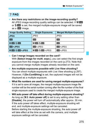 Page 277
275
P Multiple Exposures N
 Are there any restrictions on the image-recording quality?
All JPEG image-recording quality settings can be selected. If  41 
or  61  is set, the merged multiple-exposure image will be saved 
as a  1 image.
  Can I merge images recorded on the card?
With [ Select image for multi. expo. ], you can select the first single 
exposure from the images recorded on the card (p.273). Note that 
you cannot merge multiple images already recorded on the card.
  Are multiple exposures...