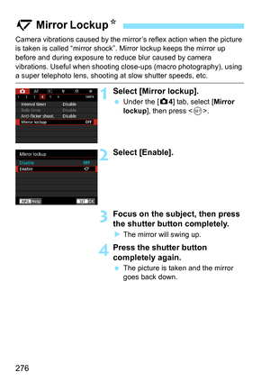 Page 278
276
Camera vibrations caused by the mirror’s reflex action when the picture 
is taken is called “mirror shock” . Mirror lockup keeps the mirror up 
before and during exposure to reduce blur caused by camera 
vibrations. Useful when shooting cl ose-ups (macro photography), using 
a super telephoto lens, shooting at slow shutter speeds, etc.
1Select [Mirror lockup].
 Under the [ z4] tab, select [ Mirror 
lockup ], then press < 0>.
2Select [Enable].
3Focus on the subject, then press 
the shutter button...