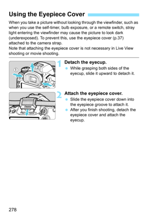 Page 280
278
When you take a picture without looking through the viewfinder, such as 
when you use the self-timer, bulb exposure, or a remote switch, stray 
light entering the viewfinder may cause the picture to look dark 
(underexposed). To prevent this,  use the eyepiece cover (p.37) 
attached to the camera strap.
Note that attaching the eyepiece cove r is not necessary in Live View 
shooting or movie shooting.
1Detach the eyecup.
 While grasping both sides of the 
eyecup, slide it upward to detach it.
2Attach...