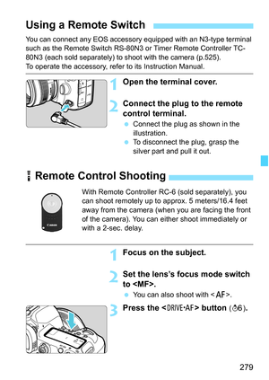 Page 281
279
You can connect any EOS accessory equipped with an N3-type terminal 
such as the Remote Switch RS-80N3 or Timer Remote Controller TC-
80N3 (each sold separately) to shoot with the camera (p.525).
To operate the accessory, refer to its Instruction Manual.
1Open the terminal cover.
2Connect the plug to the remote 
control terminal.
  Connect the plug as shown in the 
illustration.
  To disconnect the plug, grasp the 
silver part and pull it out.
Using a Remote Switch
R Remote Control Shooting
With...