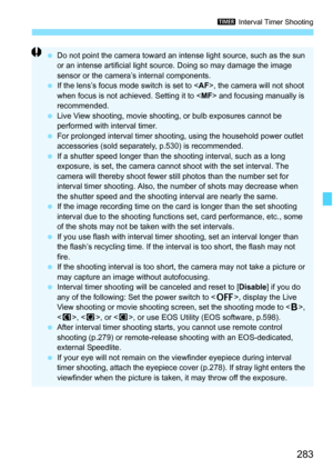 Page 285
283
H Interval Timer Shooting
 Do not point the camera toward an intense light source, such as the sun 
or an intense artificial light source. Doing so may damage the image 
sensor or the camera’s internal components.
  If the lens’s focus mode switch is set to < AF>, the camera will not shoot 
when focus is not achieved. Setting it to < MF> and focusing manually is 
recommended.
  Live View shooting, movie shooting,  or bulb exposures cannot be 
performed with interval timer.
  For prolonged interval...