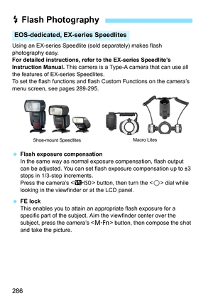 Page 288
286
Using an EX-series Speedlite (sold separately) makes flash 
photography easy.
For detailed instructions, refer to the EX-series Speedlite’s 
Instruction Manual.  This camera is a Type-A camera that can use all 
the features of EX-series Speedlites.
To set the flash functions and flash  Custom Functions on the camera’s 
menu screen, see pages 289-295.
  Flash exposure compensation
In the same way as normal exposure compensation, flash output 
can be adjusted. You can set flash exposure compensation...