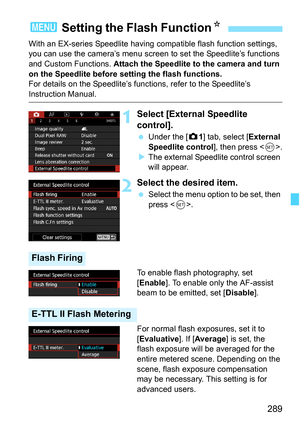 Page 291
289
With an EX-series Speedlite having compatible flash function settings, 
you can use the camera’s menu screen to set the Speedlite’s functions 
and Custom Functions.  Attach the Speedlite to the camera and turn 
on the Speedlite before setting the flash functions.
For details on the Speedlite’s f unctions, refer to the Speedlite’s 
Instruction Manual.
1Select [External Speedlite 
control].
 Under the [ z1] tab, select [ External 
Speedlite control ], then press .
X The external Speedlite control...