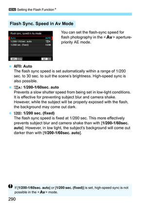 Page 292
3 Setting the Flash Function N
290
You can set the flash-sync speed for 
flash photography in the  aperture-
priority AE mode.
  : Auto
The flash sync speed is set automatically within a range of 1/200 
sec. to 30 sec. to suit the scene’s brightness. High-speed sync is 
also possible.
  : 1/200-1/60sec. auto
Prevents a slow shutter speed from  being set in low-light conditions. 
It is effective for preventing s ubject blur and camera shake. 
However, while the subject will  be properly exposed with the...