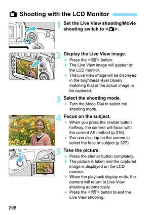 Page 300
298
1Set the Live View shooting/Movie 
shooting switch to .
2Display the Live View image.
 Press the < 0> button.
X The Live View image will appear on 
the LCD monitor.
  The Live View image will be displayed 
in the brightness level closely 
matching that of the actual image to 
be captured.
3Select the shooting mode.
 Turn the Mode Dial to select the 
shooting mode.
4Focus on the subject.
 When you press the shutter button 
halfway, the camera will focus with 
the current AF method (p.316).
  You can...