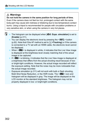 Page 304
A Shooting with the LCD Monitor
302
 WarningsDo not hold the camera in the same position for long periods of time.
Even if the camera does not feel too hot, prolonged contact with the same 
body part may cause skin redness or blis tering due to low-temperature contact 
burns. Using a tripod is recommended for people with circulation problems or 
very sensitive skin, or when using the camera in very hot places.
  The histogram can be displayed when [ z5: Expo. simulation ] is set to 
[ Enable ] (p.311)....