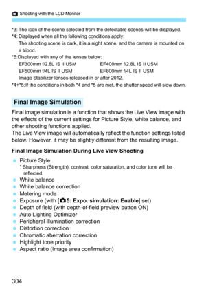 Page 306
A Shooting with the LCD Monitor
304
*3: The icon of the scene selected from the detectable scenes will be displayed.
*4: Displayed when all the following conditions apply:
The shooting scene is dark, it is a night scene, and the camera is mounted on 
a tripod.
*5:Displayed with any of the lenses below: EF300mm f/2.8L IS II USM EF400mm f/2.8L IS II USM
EF500mm f/4L IS II USM EF600mm f/4L IS II USM
Image Stabilizer lenses released in or after 2012.
*4+*5: If the conditions in both *4 and *5 are met, the...