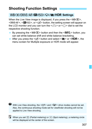 Page 309
307
When the Live View image is displayed, if you press the , 
< o >, , or  button, the setting screen will appear on 
the LCD monitor and you can turn the < 6> or < 5> dial to set the 
respective shooting function.
  By pressing the < n> button and then the < B> button, you 
can set white balance shift and white balance bracketing.
  After you press the < b> button and select < P> or < w>, the 
menu screen for Multiple expos ure or HDR mode will appear.
Shooting Function Settings
B/q /R /f /y /i /A /P...