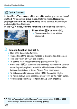 Page 310
Shooting Function Settings
308
In the , < s>, < f >, , and < F> modes, you can set the  AF 
method , AF operation,  Drive mode, Metering mode,  Recording/
playing back card and image quality , White balance, Picture Style, 
and Auto Lighting Optimizer.
In the < A> mode, only the functions in bold above  can be set.
1Press the  button (7 ).
XThe settable functions will be 
displayed.
2 Select a function and set it.
  Use < 9> to select a function.
X The setting of the selected function is displayed on...