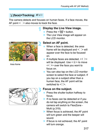 Page 319
317
Focusing with AF (AF Method)
The camera detects and focuses on human faces. If a face moves, the 
AF point  also moves to track the face.
1Display the Live View image.
  Press the < 0> button.
X The Live View image will appear on 
the LCD monitor.
2Select an AF point.
  When a face is detected, the area 
frame will be displayed and < p> will 
appear over the face to be focused 
on.
  If multiple faces are detected, < q> 
will be displayed. Use < 9> to move 
< q > over the face you want to 
focus...