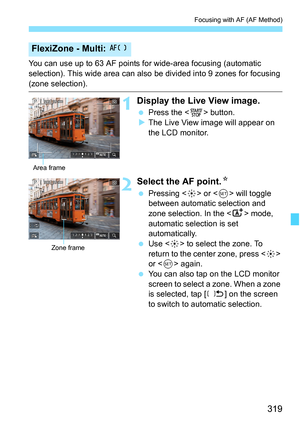 Page 321
319
Focusing with AF (AF Method)
You can use up to 63 AF points for wide-area focusing (automatic 
selection). This wide area can also be divided into 9 zones for focusing 
(zone selection).
1Display the Live View image.
 Press the < 0> button.
X The Live View image will appear on 
the LCD monitor.
2Select the AF point. N
 Pressing < 9> or < 0> will toggle 
between automatic selection and 
zone selection. In the < A> mode, 
automatic selection is set 
automatically.
  Use < 9> to select the zone. To...