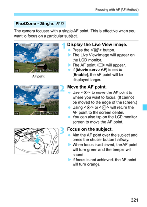 Page 323
321
Focusing with AF (AF Method)
The camera focuses with a single AF point. This is effective when you 
want to focus on a particular subject.
1Display the Live View image.
 Press the < 0> button.
X The Live View image will appear on 
the LCD monitor.
X The AF point < > will appear.
  If [Movie servo AF ] is set to 
[ Enable ], the AF point will be 
displayed larger.
2Move the AF point.
  Use < 9> to move the AF point to 
where you want to focus. (It cannot 
be moved to the edge of the screen.)
  Using...