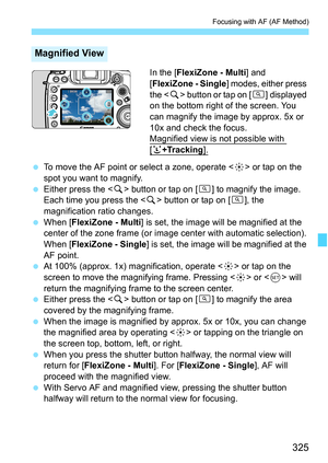 Page 327
325
Focusing with AF (AF Method)
In the [FlexiZone - Multi ] and 
[ FlexiZone - Single ] modes, either press 
the < u> button or tap on [ d] displayed 
on the bottom right of the screen. You 
can magnify the image by approx. 5x or 
10x and check the focus.
Magnified view is not possible with 
[u+Tracking].
  To move the AF point or select a zone, operate < 9> or tap on the 
spot you want to magnify.
  Either press the < u> button or tap on [ d] to magnify the image. 
Each time you press the < u> button...