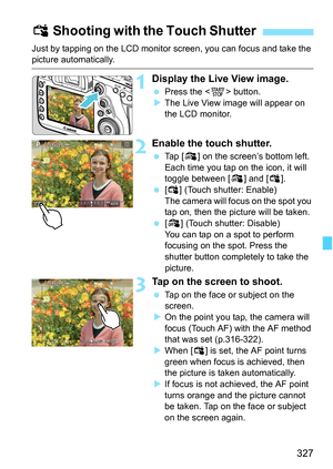 Page 329
327
Just by tapping on the LCD monitor screen, you can focus and take the picture automatically.
1Display the Live View image.
 Press the < 0> button.
X The Live View image will appear on 
the LCD monitor.
2Enable the touch shutter.
  Tap [ y] on the screen’s bottom left.
Each time you tap on the icon, it will 
toggle between [ y] and [ x].
  [x ] (Touch shutter: Enable)
The camera will focus on the spot you 
tap on, then the picture will be taken.
  [y ] (Touch shutter: Disable)
You can tap on a spot...