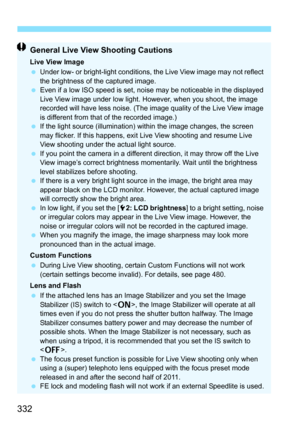 Page 334
332
General Live View Shooting Cautions
Live View Image
 Under low- or bright-light conditions, the Live View image may not reflect 
the brightness of the captured image.
  Even if a low ISO speed is set, noise may be noticeable in the displayed 
Live View image under low light. However, when you shoot, the image 
recorded will have less noise. (The image quality of the Live View image 
is different from that of the recorded image.)
  If the light source (illumination) within the image changes, the...