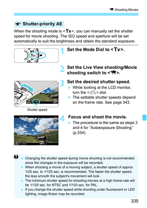 Page 337
335
k Shooting Movies
When the shooting mode is < s>, you can manually set the shutter 
speed for movie shooting. The ISO speed and aperture will be set 
automatically to suit the bright ness and obtain the standard exposure.
1Set the Mode Dial to .
2Set the Live View shooting/Movie 
shooting switch to < k>.
3Set the desired shutter speed.
 While looking at the LCD monitor, 
turn the < 6> dial.
  The settable shutter speeds depend 
on the frame rate. See page 343.
4 Focus and shoot the movie.
 The...