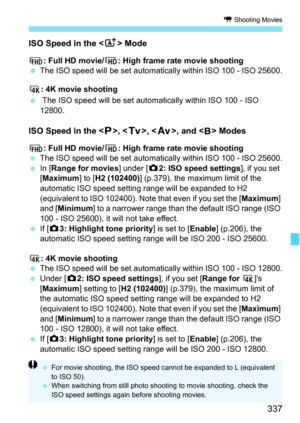 Page 339
337
k Shooting Movies
ISO Speed in the < A> Mode
L : Full HD movie/ w: High frame rate movie shooting
  The ISO speed will be set automatically within ISO 100 - ISO 25600.
H : 4K movie shooting
   The ISO speed will be set autom atically within ISO 100 - ISO 
12800.
ISO Speed in the < d>, < s>, < f >, and  Modes
L : Full HD movie/ w: High frame rate movie shooting
  The ISO speed will be set automatically within ISO 100 - ISO 25600.
  In [Range for movies ] under [z2: ISO speed settings ], if you set 
[...