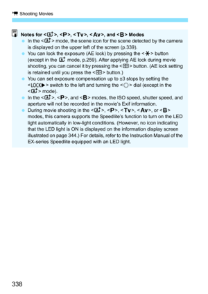 Page 340
k Shooting Movies
338
Notes for < A>, < d>, < s>, < f >, and < F> Modes
  In the < A> mode, the scene icon for the scene detected by the camera 
is displayed on the upper left of the screen (p.339).
  You can lock the exposure (AE lock) by pressing the < A> button 
(except in the  A mode, p.259). After applying AE lock during movie 
shooting, you can cancel it by pressing the < S> button. (AE lock setting 
is retained until you press the < S> button.)
  You can set exposure compensation up to ±3 stops...