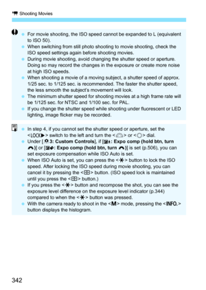 Page 344
k Shooting Movies
342
 For movie shooting, the ISO speed cannot be expanded to L (equivalent 
to ISO 50).
  When switching from still photo shooting to movie shooting, check the 
ISO speed settings again before shooting movies.
  During movie shooting, avoid changi ng the shutter speed or aperture. 
Doing so may record the changes in the exposure or create more noise 
at high ISO speeds.
  When shooting a movie of a moving subject, a shutter speed of approx. 
1/25 sec. to 1/125 sec. is recommended. The...