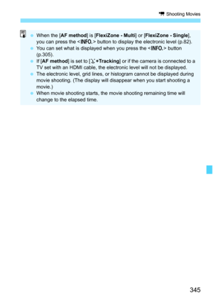 Page 347
345
k Shooting Movies
 When the [ AF method ] is [FlexiZone - Multi ] or [FlexiZone - Single ], 
you can press the < B> button to display the electronic level (p.82).
  You can set what is displa yed when you press the  button 
(p.305).
  If [AF method ] is set to [u+Tracking ] or if the camera is connected to a 
TV set with an HDMI cable, the electronic level will not be displayed.
  The electronic level, grid lines, or histogram cannot be displayed during 
movie shooting. (The display will disappear...