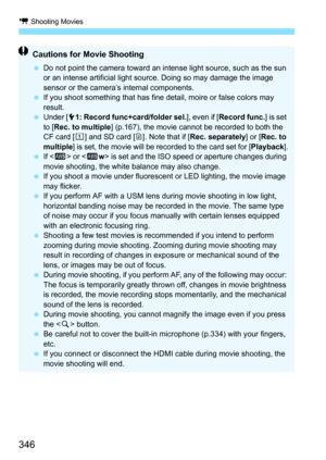 Page 348
k Shooting Movies
346
Cautions for Movie Shooting
 Do not point the camera toward an intense light source, such as the sun 
or an intense artificial light source. Doing so may damage the image 
sensor or the camera’s internal components.
  If you shoot something that has fine detail, moire or false colors may 
result.
  Under [ 51: Record func+card/folder sel. ], even if [Record func. ] is set 
to [ Rec. to multiple ] (p.167), the movie cannot be recorded to both the 
CF card [ f] and SD card [ g]. Note...