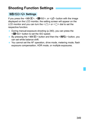Page 351
349
If you press the , , or  button with the image 
displayed on the LCD monitor, the setting screen will appear on the 
LCD monitor and you can turn the < 6> or < 5> dial to set the 
respective function.
  During manual-exposure shooti ng (p.340), you can press the 
< m > button to set the ISO speed.
  By pressing the < n> button and then the < B> button, you 
can set white balance shift.
  You cannot set the AF operation, drive mode, metering mode, flash 
exposure compensation, HDR mode, or multiple...