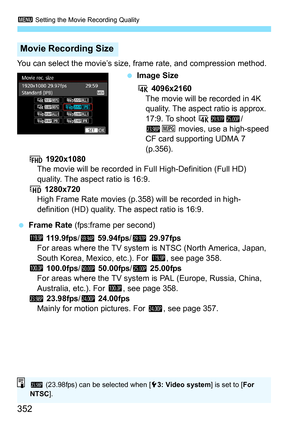 Page 354
3 Setting the Movie Recording Quality
352
You can select the movie’s size, frame rate, and compression method.
 Image Size
H  4096x2160
The movie will be recorded in 4K 
quality. The aspect ratio is approx. 
17:9. To shoot 
H 65/
4J movies, use a high-speed 
CF card supporting UDMA 7 
(p.356).
L  1920x1080
The movie will be recorded in Fu ll High-Definition (Full HD) 
quality. The aspect ratio is 16:9.
w  1280x720
High Frame Rate movies (p.
358) will be recorded in high-
definition (HD) quality. The...