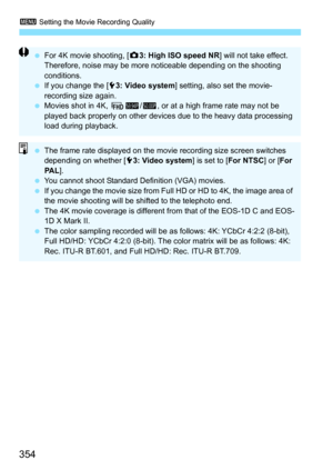 Page 356
3 Setting the Movie Recording Quality
354
 For 4K movie shooting, [ z3: High ISO speed NR ] will not take effect. 
Therefore, noise may be more noticeable depending on the shooting 
conditions.
  If you change the [ 53: Video system ] setting, also set the movie-
recording size again.
  Movies shot in 4K,  L8/7 , or at a high frame rate may not be 
played back properly on other devices  due to the heavy data processing 
load during playback.
  The frame rate displayed on the movie recording size screen...