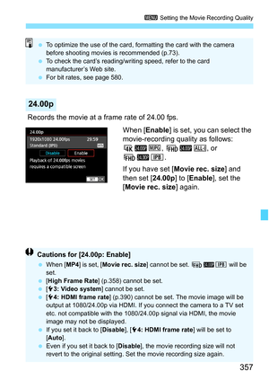 Page 359
357
3 Setting the Movie Recording Quality
 Records the movie at a frame rate of 24.00 fps.
When [Enable ] is set, you can select the 
movie-recording quality as follows: 
H B J, LBW , or 
LBX .
If you have set [ Movie rec. size] and 
then set [ 24.00p] to [Enable ], set the 
[ Movie rec. size ] again.
24.00p
 To optimize the use of the card, formatting the card with the camera 
before shooting movies is recommended (p.73).
  To check the card’s reading/writing speed, refer to the card 
manufacturer’s...