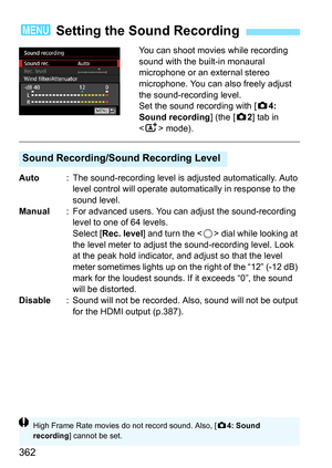 Page 364
362
You can shoot movies while recording 
sound with the built-in monaural 
microphone or an external stereo 
microphone. You can also freely adjust 
the sound-recording level.
Set the sound recording with [z4: 
Sound recording ] (the [z2] tab in 
< A > mode).
Auto : The sound-recording level is adjusted automatically. Auto 
level control will operate automatically in response to the 
sound level.
Manual : For advanced users. You can adjust the sound-recording 
level to one of 64 levels.
Select [ Rec....