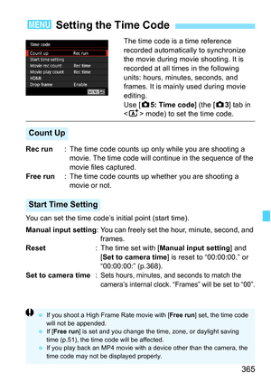 Page 367
365
The time code is a time reference 
recorded automatically to synchronize 
the movie during movie shooting. It is 
recorded at all times in the following 
units: hours, minutes, seconds, and 
frames. It is mainly used during movie 
editing.
Use [z5: Time code ] (the [z3] tab in 
< A > mode) to set the time code.
Rec run : The time code counts up only  while you are shooting a 
movie. The time code will c ontinue in the sequence of the 
movie files captured.
Free run : The time code counts up whether...