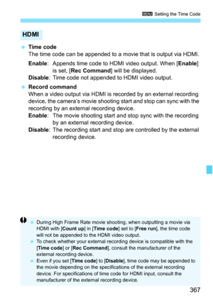 Page 369
367
3 Setting the Time Code
 Time code
The time code can be appended to a movie that is output via HDMI.
Enable : Appends time code to HDMI video output. When [ Enable] 
is set, [ Rec Command ] will be displayed.
Disable : Time code not appended to HDMI video output.
  Record command
When a video output via HDMI is recorded by an external recording 
device, the camera’s movie shooting start and stop can sync with the 
recording by an external recording device.
Enable : The movie shooting start and stop...