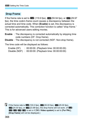 Page 370
3 Setting the Time Code
368
If the frame rate is set to  2 (119.9 fps),  8(59.94 fps), or  6(29.97 
fps), the time code’s frame count causes a discrepancy between the 
actual time and time code. When [ Enable] is set, this discrepancy is 
corrected automatically. This correcti on function is called “drop frame.” 
This is for advanced  users editing movies.
Enable : The discrepancy is corrected  automatically by skipping time 
code numbers (DF: Drop frame).
Disable : The discrepancy is not corrected...