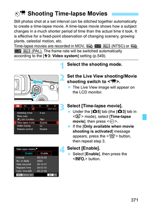 Page 373
371
Still photos shot at a set interval can be stitched together automatically 
to create a time-lapse movie. A ti me-lapse movie shows how a subject 
changes in a much shorter period of time than the actual time it took. It 
is effective for a fixed-point obs ervation of changing scenery, growing 
plants, celestial motion, etc.
Time-lapse movies are recorded in MOV, 
L 6 W (NTSC) or L 
5 W (PAL). The frame rate will be switched automatically according to the [ 53: Video system ] setting (p.549)....