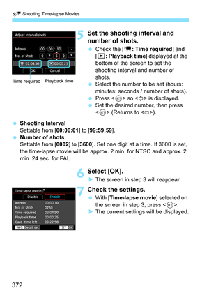 Page 374
a Shooting Time-lapse Movies
372
5Set the shooting interval and 
number of shots.
 Check the [ k: Time required ] and 
[ 3 : Playback time ] displayed at the 
bottom of the screen to set the 
shooting interval and number of 
shots.
  Select the number to be set (hours: 
minutes: seconds / number of shots).
  Press < 0> so < r> is displayed.
  Set the desired number, then press 
 (Returns to < s>).
  Shooting Interval
Settable from [ 00:00:01] to [99:59:59 ].
  Number of shots
Settable from [ 0002] to...