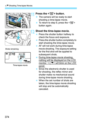 Page 376
a Shooting Time-lapse Movies
374
11Press the < 0> button.
XThe camera will be ready to start 
shooting a time-lapse movie.
  To return to step 9, press the < 0> 
button again.
12Shoot the time-lapse movie.
  Press the shutter button halfway to 
check the focus and exposure.
  Press the shutter button completely to 
start shooting the time-lapse movie.
  AF will not work during time-lapse 
movie shooting. The exposure setting 
for the first shot will be applied to 
subsequent shots.
  During time-lapse...