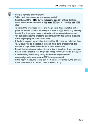 Page 377
375
a Shooting Time-lapse Movies
 Using a tripod is recommended.
  Taking test shots in advance is recommended.
  Regardless of the [ z4: Movie recording quality ] setting, the time-
lapse movie will be recorded in  L 6 W (NTSC) or L 5 W  
(PAL).
  To cancel the time-lapse movie shoot ing before it is completed, either 
press the shutter button completely or press the < 0> button ([ Disable] 
is set). The time-lapse movie shot so far will be recorded on the card.
  You can play back the shot time-lapse...