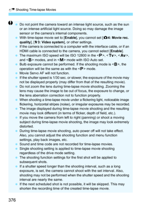 Page 378
a Shooting Time-lapse Movies
376
 Do not point the camera toward an intense light source, such as the sun 
or an intense artificial light source. Doing so may damage the image 
sensor or the camera’s internal components.
  With time-lapse movie set to [ Enable], you cannot set [ z4: Movie rec. 
quality ], [53: Video system ], or other settings.
  If the camera is connected to a computer with the interface cable, or if an 
HDMI cable is connected to the camera, you cannot select [ Enable].
  The maximum...