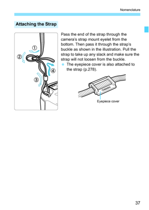 Page 39
37
Nomenclature
Pass the end of the strap through the 
camera’s strap mount eyelet from the 
bottom. Then pass it through the strap’s 
buckle as shown in the illustration. Pull the 
strap to take up any slack and make sure the 
strap will not loosen from the buckle.
 The eyepiece cover is also attached to 
the strap (p.278).
Attaching the Strap
Eyepiece cover 