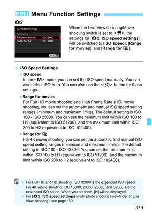 Page 381
379
z2
When the Live View shooting/Movie 
shooting switch is set to < k>, the 
settings for [ z2: ISO speed settings ] 
will be switched to [ ISO speed], [Range 
for movies ], and [Range for  H].
 ISO Speed Settings
 ISO speed
In the < a> mode, you can set the ISO speed manually. You can 
also select ISO Auto. You can also use the < i> button for these 
settings.
  Range for movies
For Full HD movie shooting and High Frame Rate (HD) movie 
shooting, you can set the automatic and manual ISO speed setting...