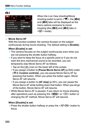 Page 382
3 Menu Function Settings
380
z4
When the Live View shooting/Movie 
shooting switch is set to < k>, the [ z4] 
and [ z5] tabs will be displayed as the 
menu options exclusive to movie 
shooting (the [ z2] and [ z3] tabs in 
< A > mode).
 Movie Servo AF
With this function enabled, the camera focuses on the subject 
continuously during movie shootin g. The default setting is [Enable].
When [Enable] is set:
  The camera focuses on the subject continuously even when you 
are not pressing the shutter button...