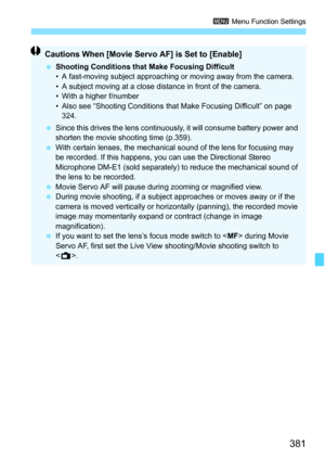 Page 383
381
3 Menu Function Settings
Cautions When [Movie Servo AF] is Set to [Enable]
 Shooting Conditions that Make Focusing Difficult
• A fast-moving subject approaching or moving away from the camera.
• A subject moving at a close distance in front of the camera.
• With a higher f/number
• Also see “Shooting Conditions that Make Focusing Difficult” on page 
324.
  Since this drives the lens continuo usly, it will consume battery power and 
shorten the movie shooting time (p.359).
  With certain lenses, the...